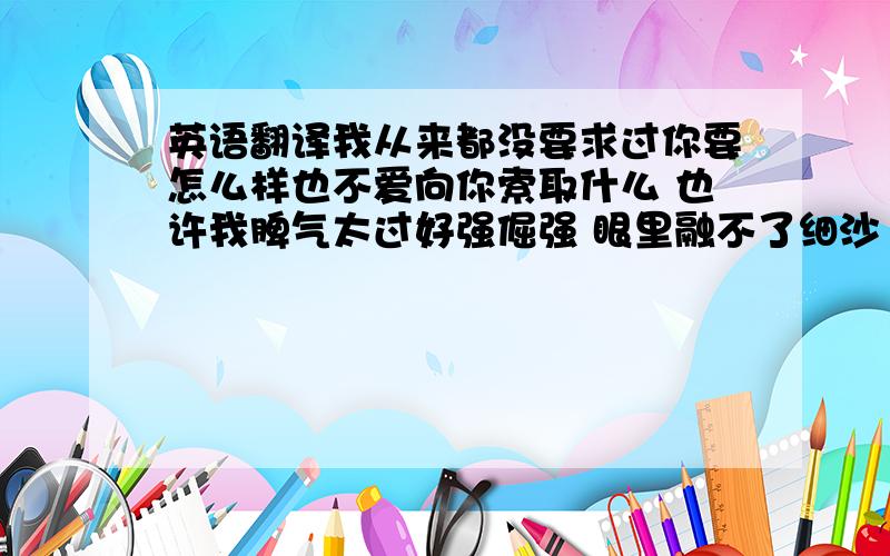 英语翻译我从来都没要求过你要怎么样也不爱向你索取什么 也许我脾气太过好强倔强 眼里融不了细沙 我认定是我的我就不肯放手