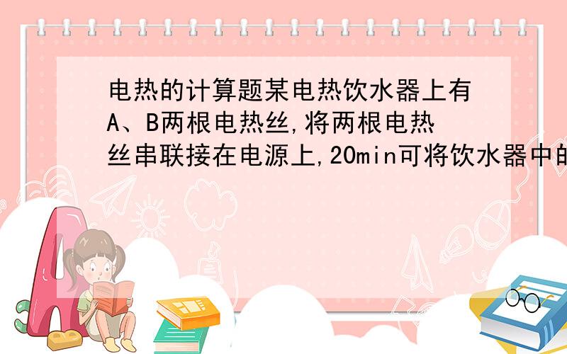 电热的计算题某电热饮水器上有A、B两根电热丝,将两根电热丝串联接在电源上,20min可将饮水器中的水加热至沸腾；若将A单