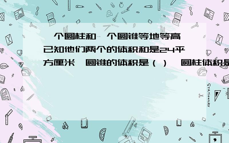 一个圆柱和一个圆锥等地等高,已知他们两个的体积和是24平方厘米,圆锥的体积是（）、圆柱体积是（）.