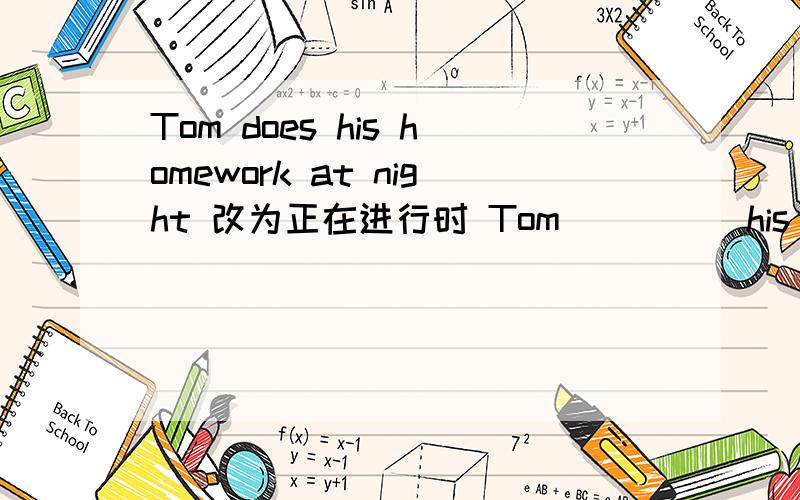 Tom does his homework at night 改为正在进行时 Tom（） （） his homework