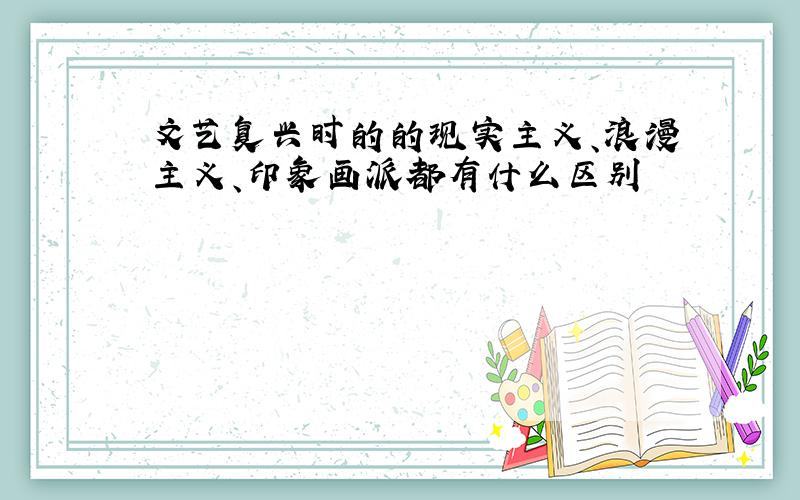 文艺复兴时的的现实主义、浪漫主义、印象画派都有什么区别