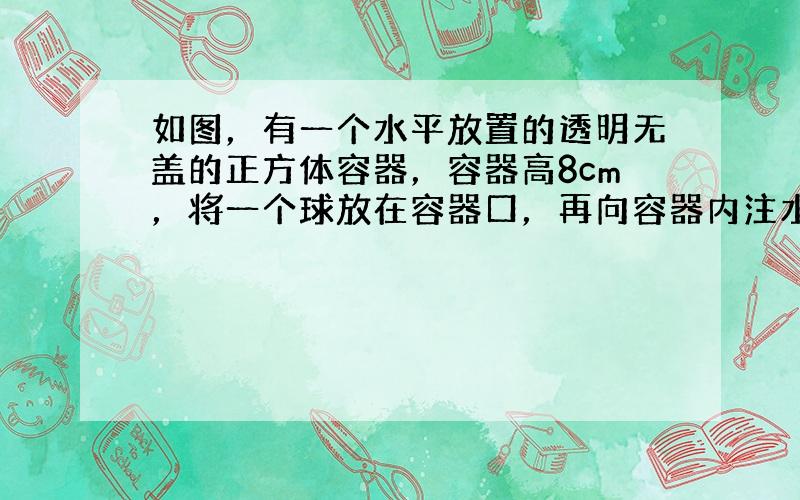 如图，有一个水平放置的透明无盖的正方体容器，容器高8cm，将一个球放在容器口，再向容器内注水，当球面恰好接触水面时测得水