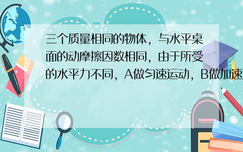 三个质量相同的物体，与水平桌面的动摩擦因数相同，由于所受的水平力不同，A做匀速运动，B做加速运动，C做减速运动，那么，它