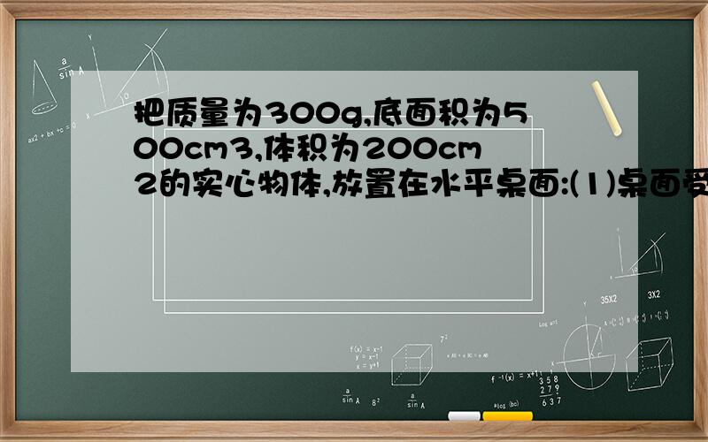 把质量为300g,底面积为500cm3,体积为200cm2的实心物体,放置在水平桌面:(1)桌面受到物体的压强大小是多少