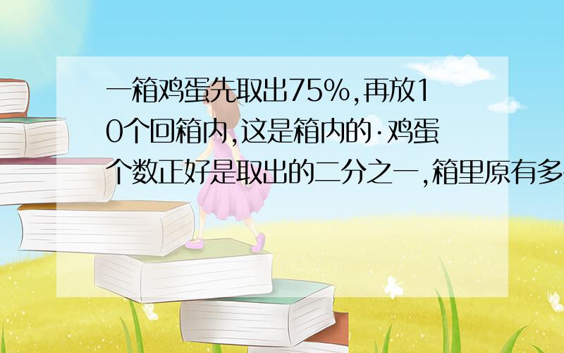 一箱鸡蛋先取出75%,再放10个回箱内,这是箱内的·鸡蛋个数正好是取出的二分之一,箱里原有多少个鸡蛋?