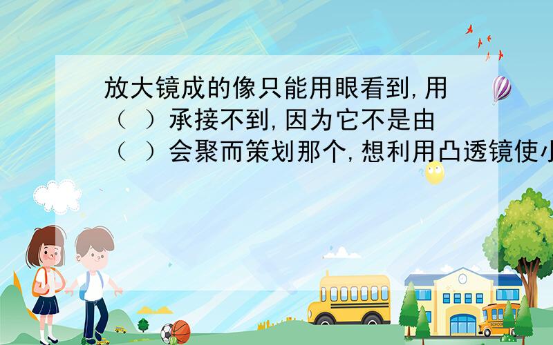 放大镜成的像只能用眼看到,用（ ）承接不到,因为它不是由（ ）会聚而策划那个,想利用凸透镜使小灯泡发出的光线变成平行光,