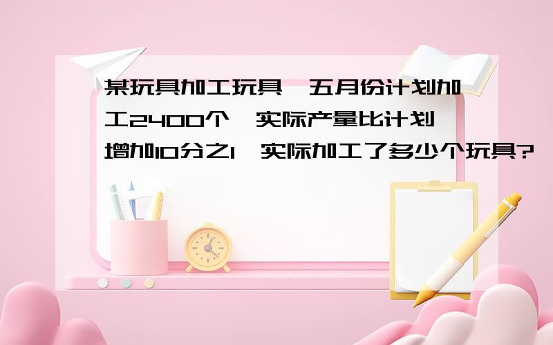 某玩具加工玩具,五月份计划加工2400个,实际产量比计划增加10分之1,实际加工了多少个玩具?