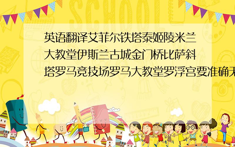 英语翻译艾菲尔铁塔泰姬陵米兰大教堂伊斯兰古城金门桥比萨斜塔罗马竞技场罗马大教堂罗浮宫要准确无误的啊.．．麻烦各位了