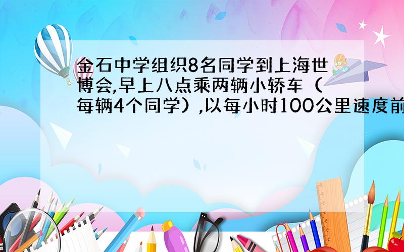 金石中学组织8名同学到上海世博会,早上八点乘两辆小轿车（每辆4个同学）,以每小时100公里速度前往