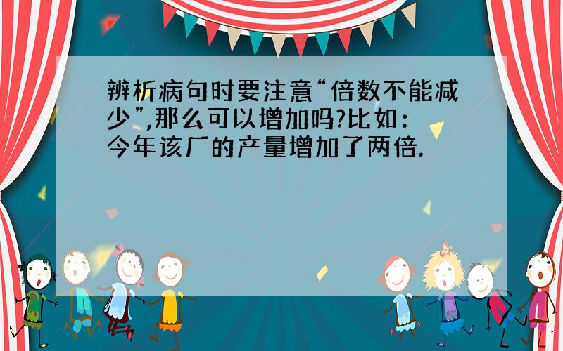 辨析病句时要注意“倍数不能减少”,那么可以增加吗?比如：今年该厂的产量增加了两倍.