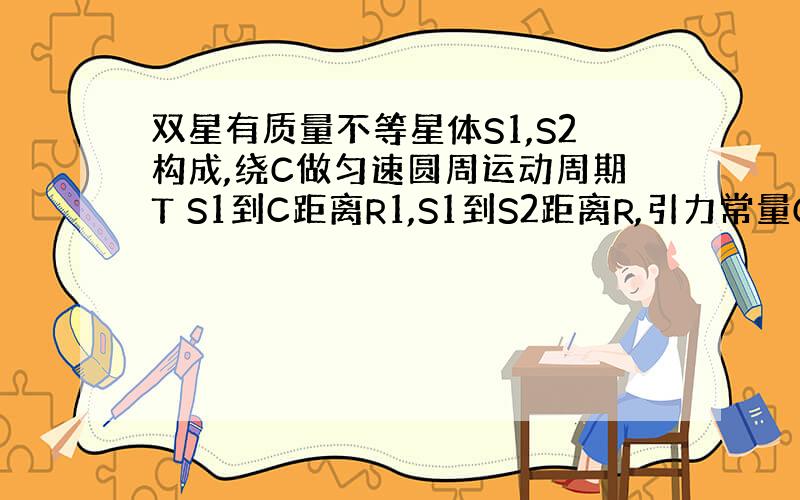 双星有质量不等星体S1,S2构成,绕C做匀速圆周运动周期T S1到C距离R1,S1到S2距离R,引力常量G,知S2质量为