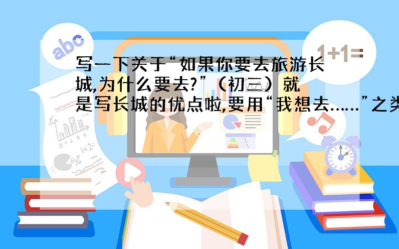 写一下关于“如果你要去旅游长城,为什么要去?”（初三）就是写长城的优点啦,要用“我想去……”之类的写~60词左右.