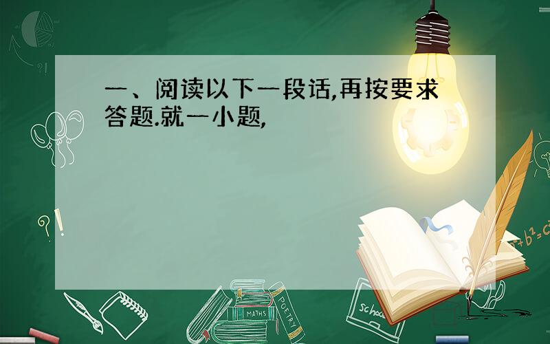 一、阅读以下一段话,再按要求答题.就一小题,