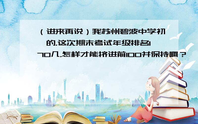 （进来再说）我苏州碧波中学初一的，这次期末考试年级排名170几，怎样才能挤进前100并保持啊？