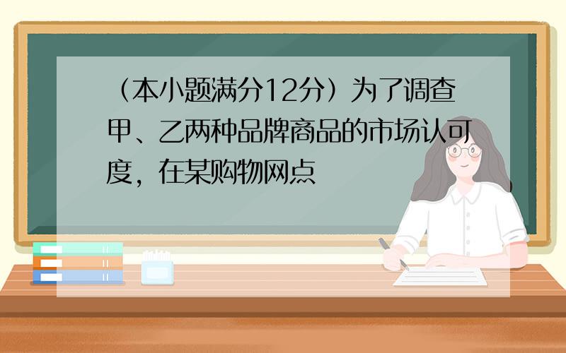 （本小题满分12分）为了调查甲、乙两种品牌商品的市场认可度，在某购物网点