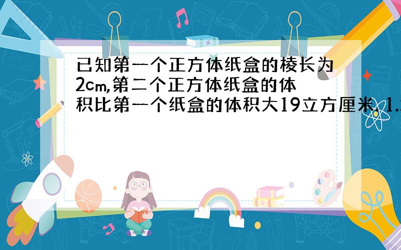 已知第一个正方体纸盒的棱长为2cm,第二个正方体纸盒的体积比第一个纸盒的体积大19立方厘米. 1.求第