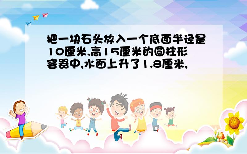 把一块石头放入一个底面半径是10厘米,高15厘米的圆柱形容器中,水面上升了1.8厘米,