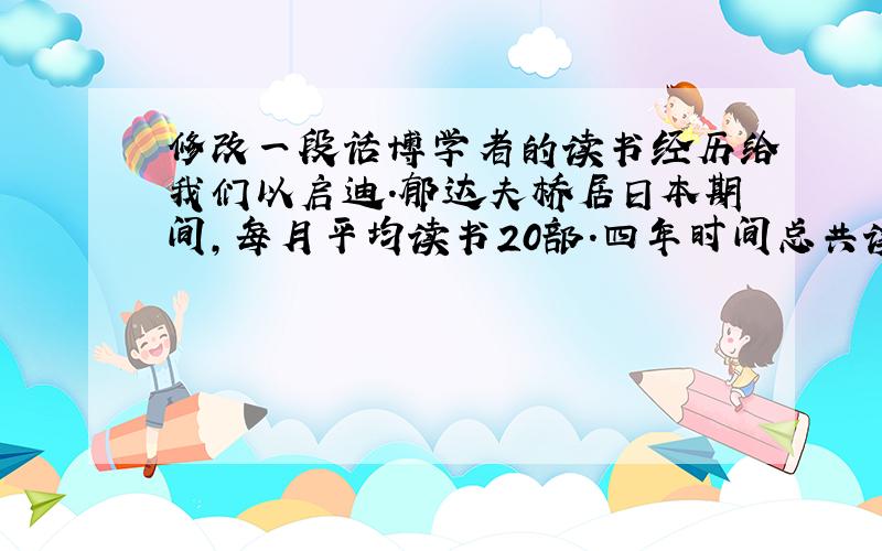 修改一段话博学者的读书经历给我们以启迪.郁达夫桥居日本期间,每月平均读书20部.四年时间总共读了俄、德、英、日、法等国的