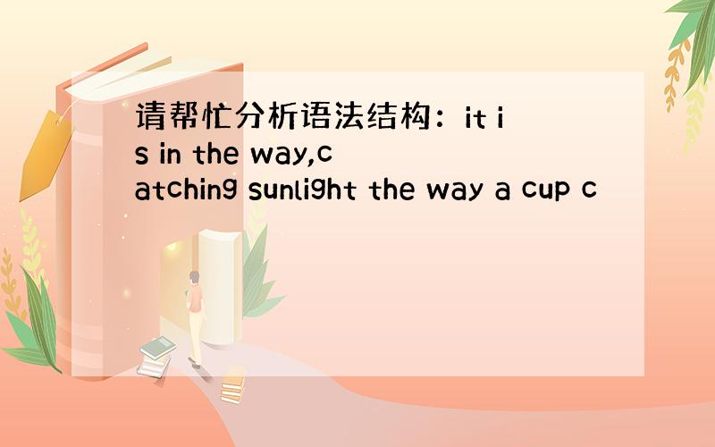 请帮忙分析语法结构：it is in the way,catching sunlight the way a cup c