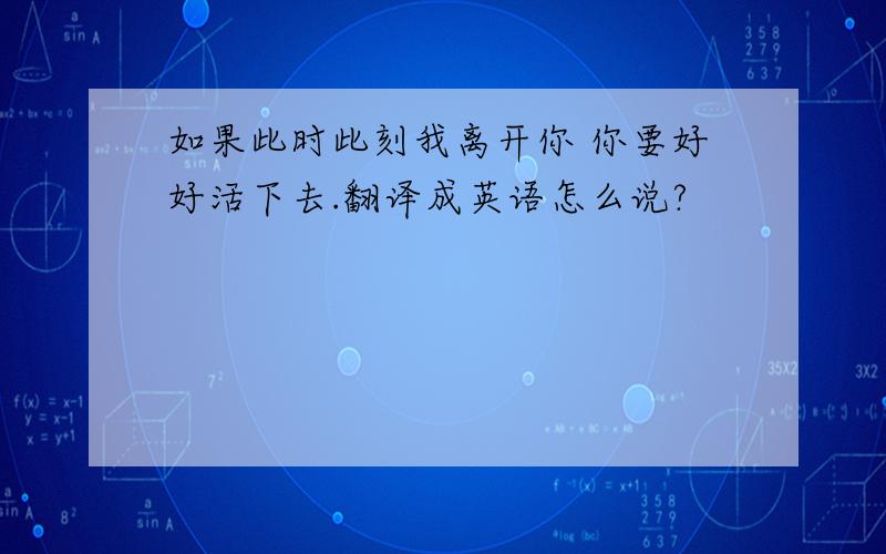 如果此时此刻我离开你 你要好好活下去.翻译成英语怎么说?