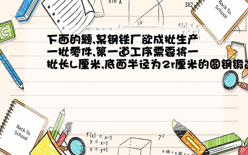 下面的题,某钢铁厂欲成批生产一批零件,第一道工序需要将一批长L厘米,底面半径为2r厘米的圆钢锻造成底面半径为r厘米的圆钢