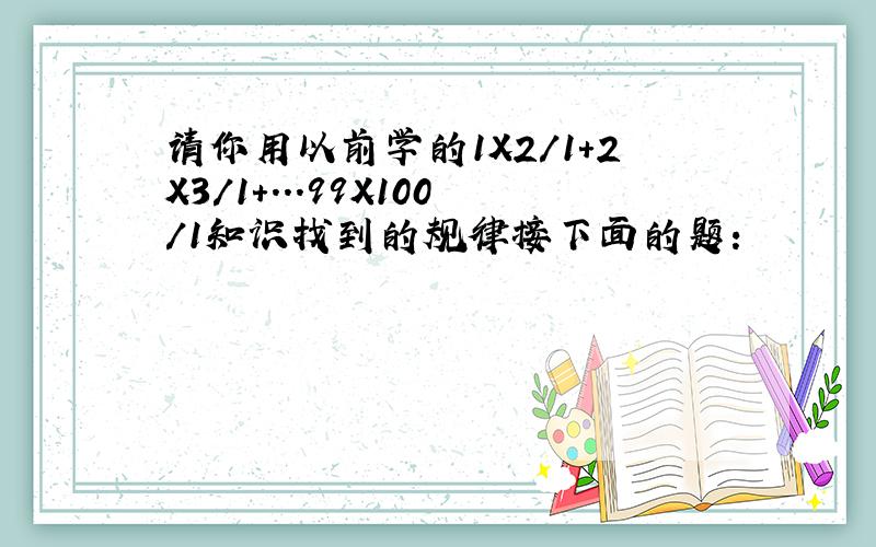 请你用以前学的1X2/1+2X3/1+...99X100/1知识找到的规律接下面的题：