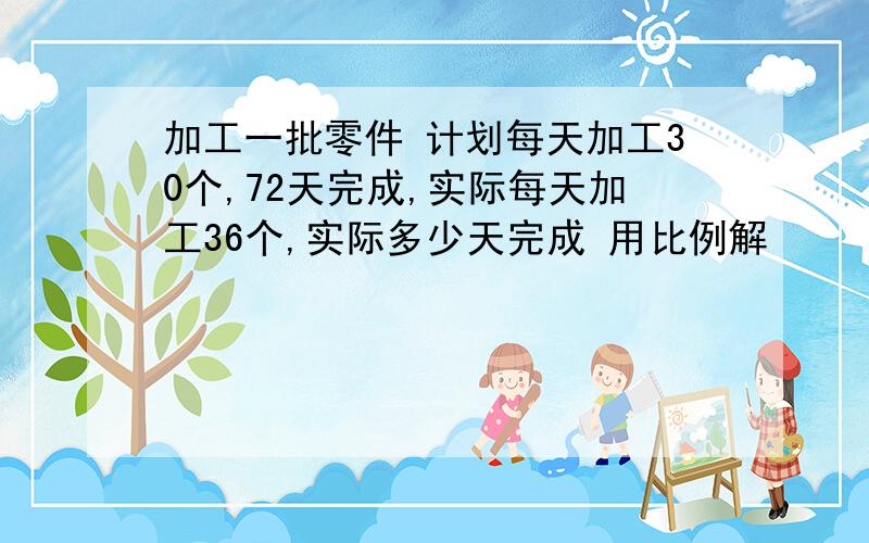 加工一批零件 计划每天加工30个,72天完成,实际每天加工36个,实际多少天完成 用比例解