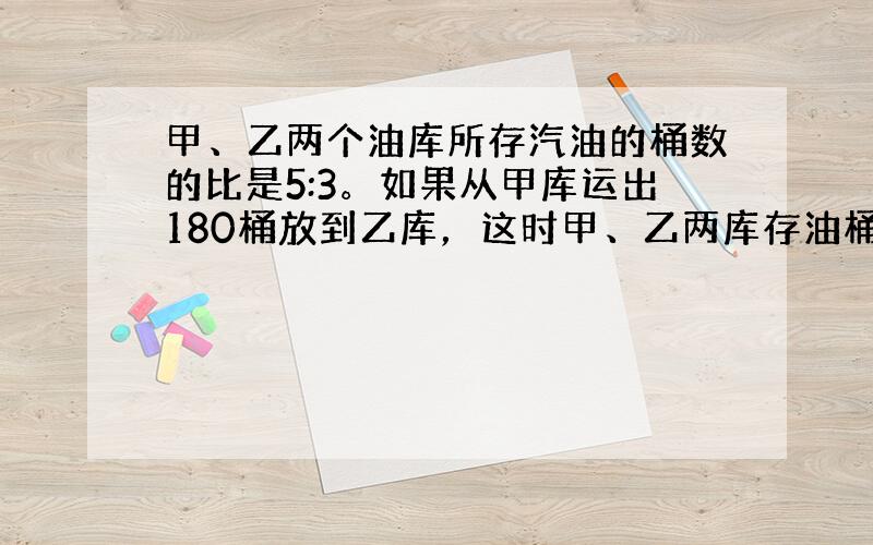 甲、乙两个油库所存汽油的桶数的比是5:3。如果从甲库运出180桶放到乙库，这时甲、乙两库存油桶数的比为2:3.求现在甲库