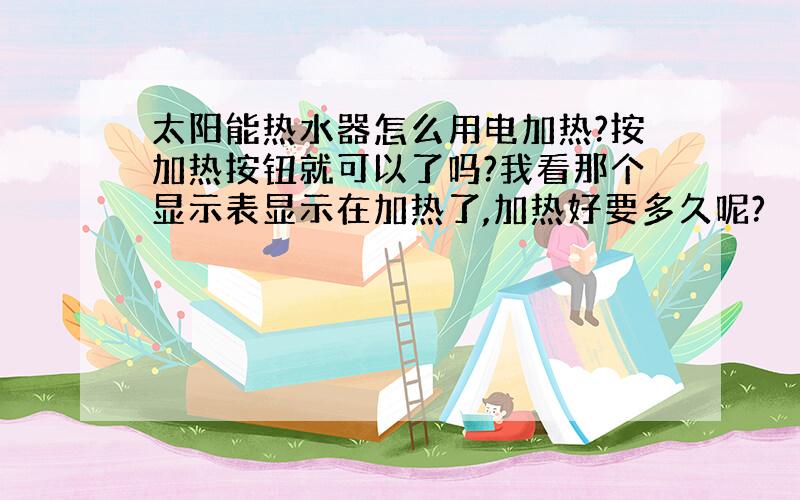 太阳能热水器怎么用电加热?按加热按钮就可以了吗?我看那个显示表显示在加热了,加热好要多久呢?