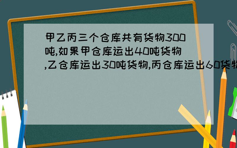 甲乙丙三个仓库共有货物300吨,如果甲仓库运出40吨货物,乙仓库运出30吨货物,丙仓库运出60货物.