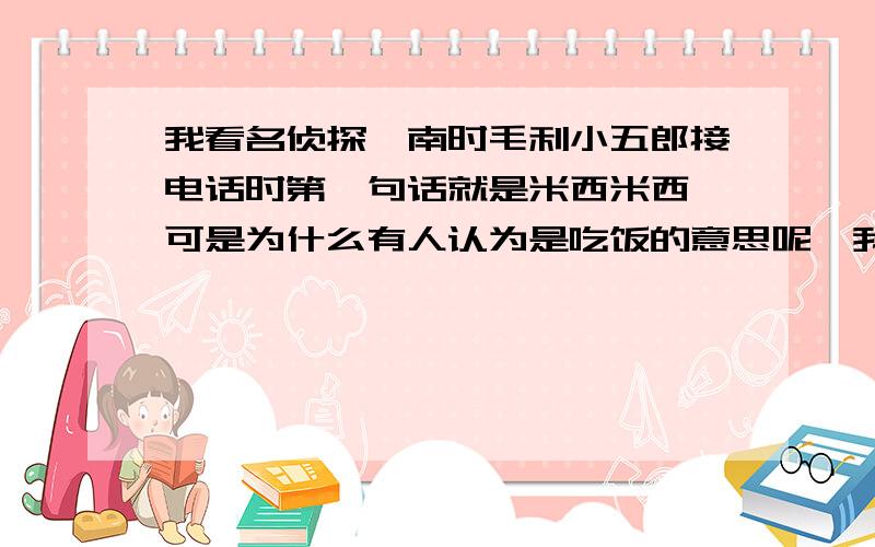 我看名侦探柯南时毛利小五郎接电话时第一句话就是米西米西,可是为什么有人认为是吃饭的意思呢,我认为是“喂”的意思,不会日本