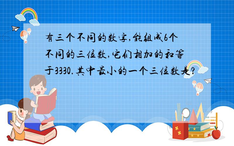 有三个不同的数字,能组成6个不同的三位数,它们相加的和等于3330.其中最小的一个三位数是?