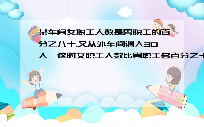 某车间女职工人数是男职工的百分之八十.又从外车间调入30人,这时女职工人数比男职工多百分之十,车间有男