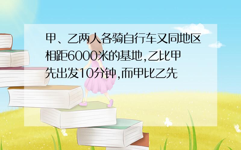 甲、乙两人各骑自行车又同地区相距6000米的基地,乙比甲先出发10分钟,而甲比乙先