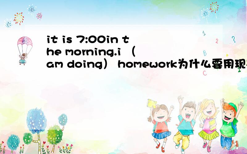 it is 7:00in the morning.i （am doing） homework为什么要用现在进行时?句子中