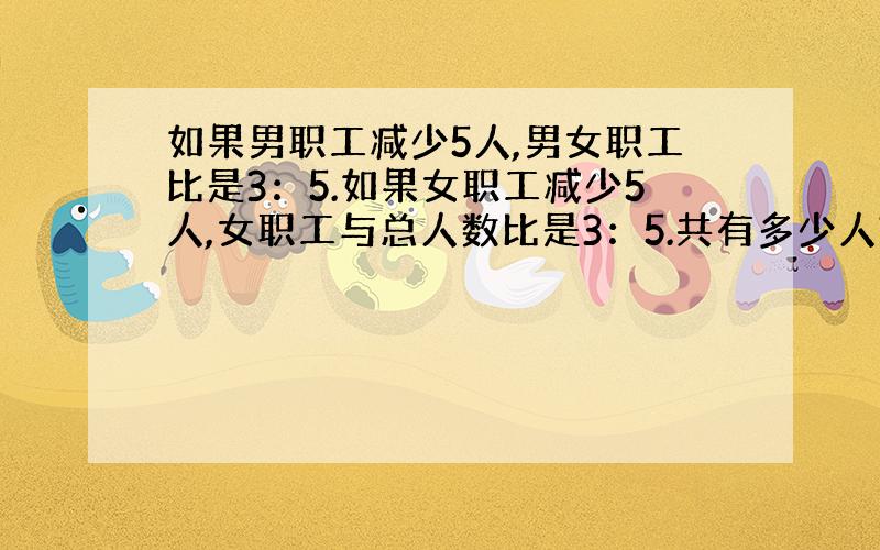 如果男职工减少5人,男女职工比是3：5.如果女职工减少5人,女职工与总人数比是3：5.共有多少人?