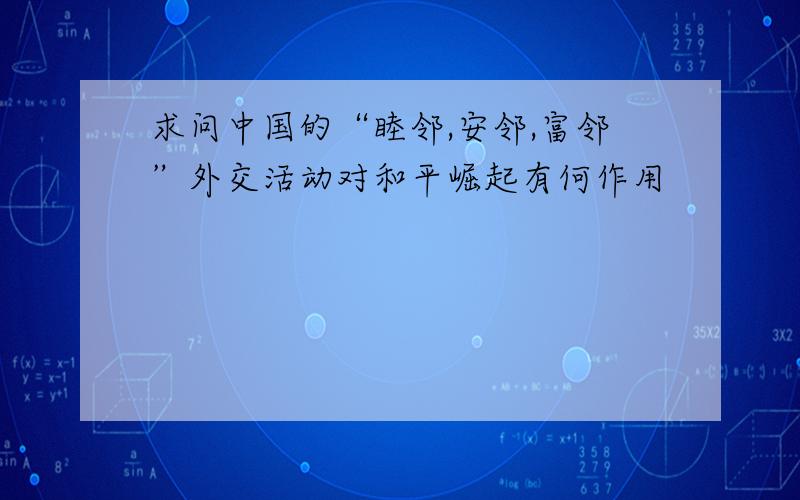 求问中国的“睦邻,安邻,富邻”外交活动对和平崛起有何作用