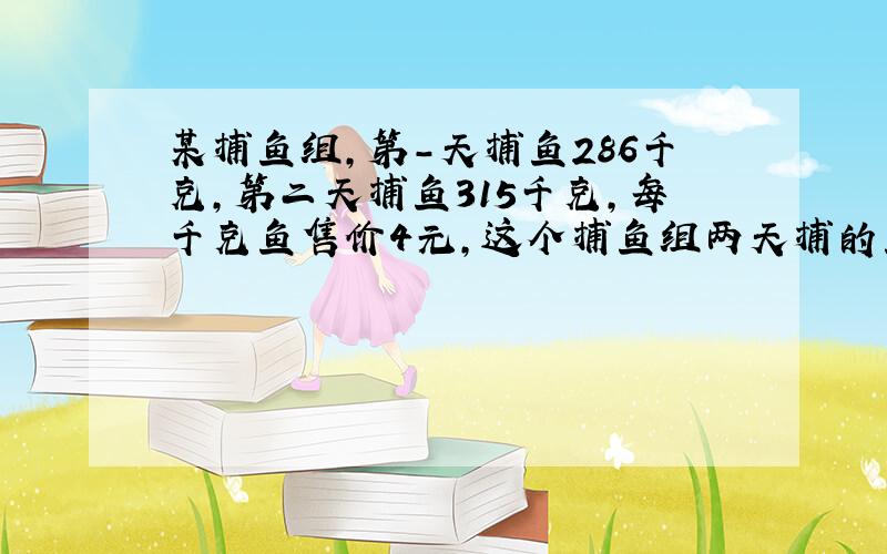 某捕鱼组,第-天捕鱼286千克,第二天捕鱼315千克,每千克鱼售价4元,这个捕鱼组两天捕的鱼可卖多少元?