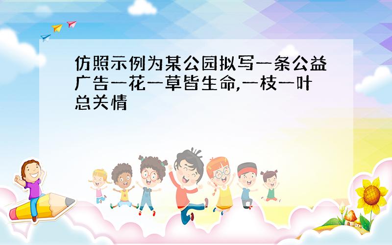 仿照示例为某公园拟写一条公益广告一花一草皆生命,一枝一叶总关情