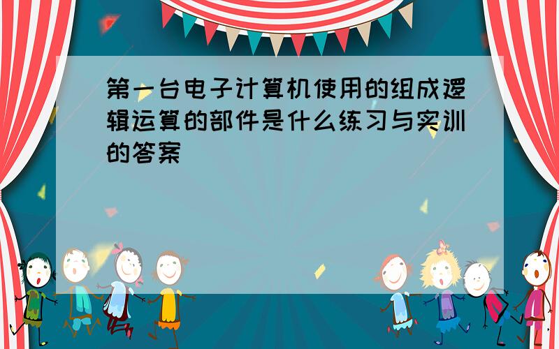 第一台电子计算机使用的组成逻辑运算的部件是什么练习与实训的答案