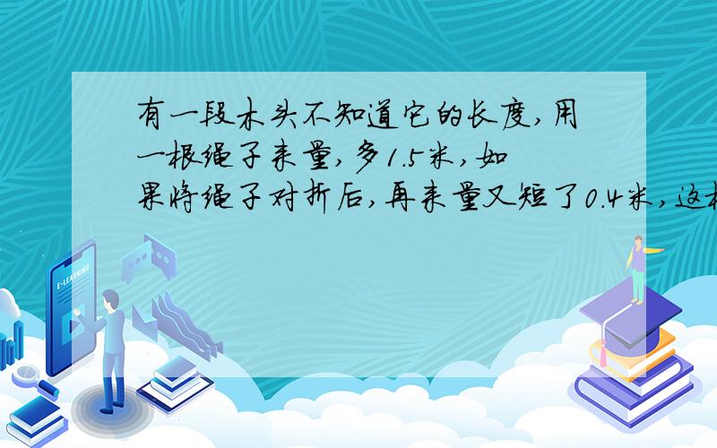 有一段木头不知道它的长度,用一根绳子来量,多1.5米,如果将绳子对折后,再来量又短了0.4米,这根绳子长多少米?