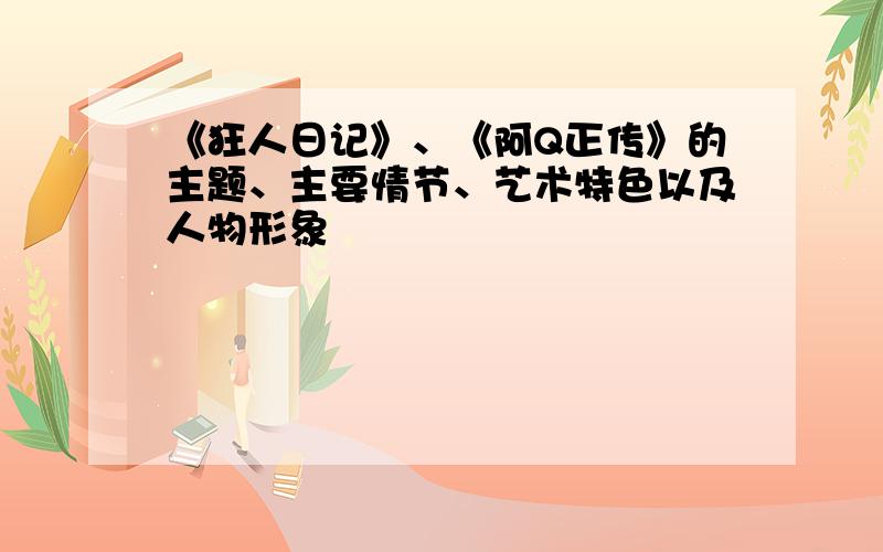 《狂人日记》、《阿Q正传》的主题、主要情节、艺术特色以及人物形象