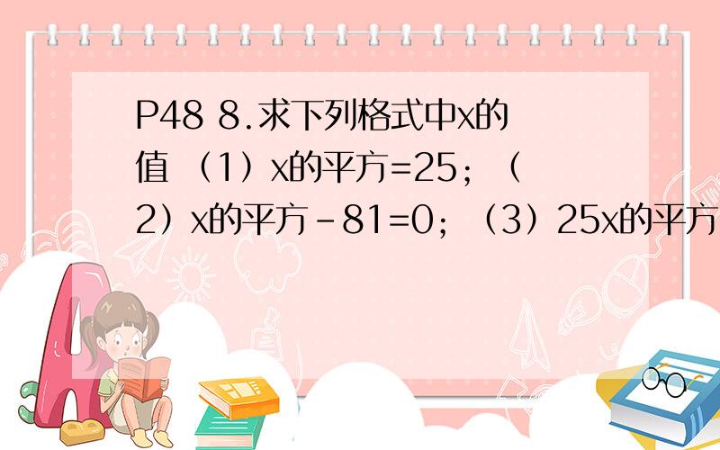 P48 8.求下列格式中x的值 （1）x的平方=25；（2）x的平方-81=0；（3）25x的平方=36 明天交!急求!