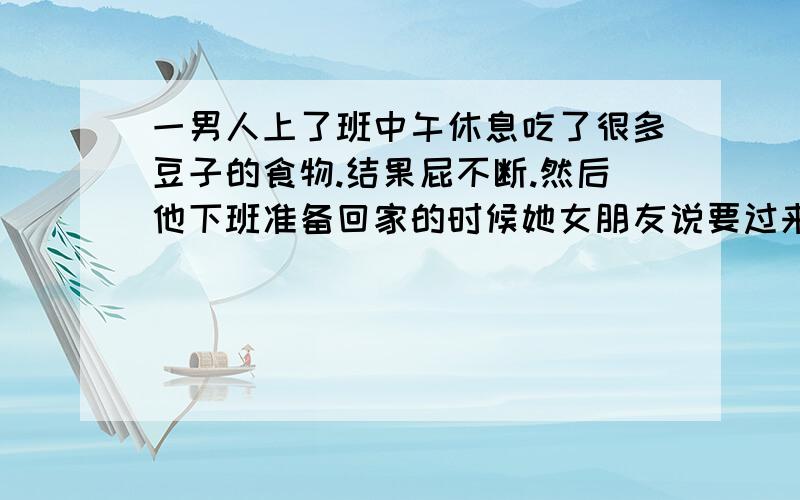 一男人上了班中午休息吃了很多豆子的食物.结果屁不断.然后他下班准备回家的时候她女朋友说要过来给他一个惊喜.然后进了房间之