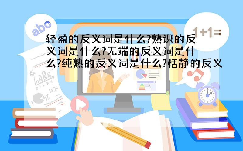 轻盈的反义词是什么?熟识的反义词是什么?无端的反义词是什么?纯熟的反义词是什么?恬静的反义