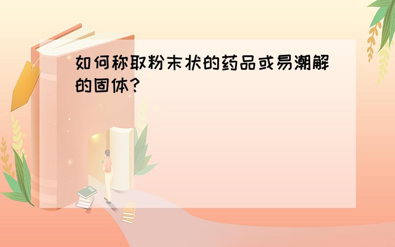 如何称取粉末状的药品或易潮解的固体？