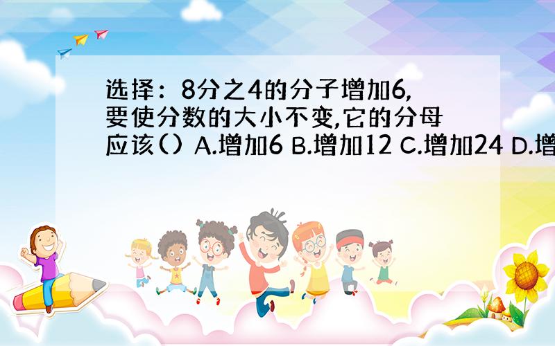 选择：8分之4的分子增加6,要使分数的大小不变,它的分母应该() A.增加6 B.增加12 C.增加24 D.增加30