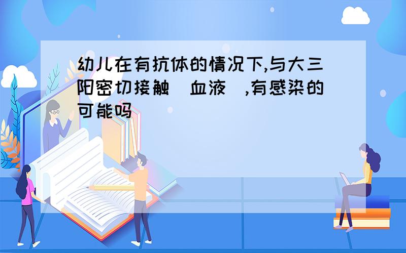 幼儿在有抗体的情况下,与大三阳密切接触(血液),有感染的可能吗