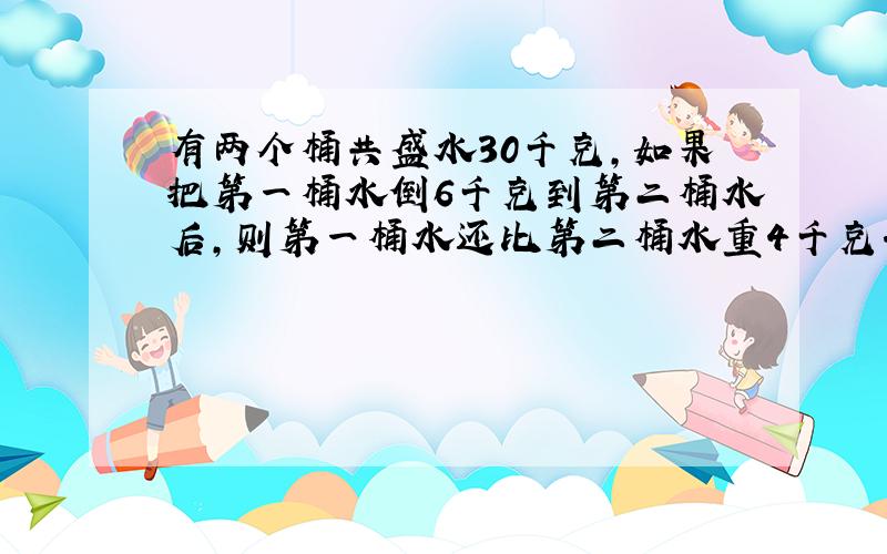 有两个桶共盛水30千克,如果把第一桶水倒6千克到第二桶水后,则第一桶水还比第二桶水重4千克.问,两个桶原来各盛水多少千克