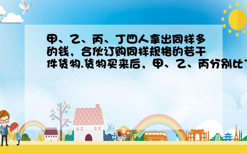 甲、乙、丙、丁四人拿出同样多的钱，合伙订购同样规格的若干件货物.货物买来后，甲、乙、丙分别比丁多拿了3，7，14件货物，